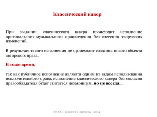 Классический кавер 
При создании классического кавера происходит исполнение 
оригинального музыкального произведения без внесения творческих 
изменений. 
В результате такого исполнения не происходит создания нового объекта 
авторского права. 
© ООО «Толкачев и Партнеры», 2014 
В тоже время, 
так как публичное исполнение является одним из видом использования 
исключительного права, исполнение классического кавера без согласия 
правообладателя будет считаться незаконным, но не всегда… 
 