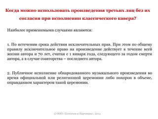 Когда можно использовать произведения третьих лиц без их 
согласия при исполнении классического кавера? 
Наиболее применимыми случаями являются: 
1. По истечении срока действия исключительных прав. При этом по общему 
правилу исключительное право на произведение действует в течение всей 
жизни автора и 70 лет, считая с 1 января года, следующего за годом смерти 
автора, а в случае соавторства – последнего автора. 
2. Публичное исполнение обнародованного музыкального произведения во 
время официальной или религиозной церемонии либо похорон в объеме, 
оправданном характером такой церемонии. 
© ООО «Толкачев и Партнеры», 2014 
 