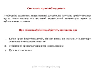 Согласие правообладателя 
Необходимо заключить лицензионный договор, по которому предоставляется 
право использования оригинальной музыкальной композиции путем ее 
публичного исполнения. 
При этом необходимо обратить внимание на: 
1. Какие права предоставляются, так как права, не указанные в договоре, 
считаются не предоставленными; 
2. Территория предоставления прав использования; 
3. Срок использования. 
© ООО «Толкачев и Партнеры», 2014 
 