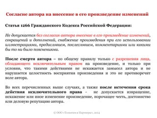 Согласие автора на внесение в его произведение изменений 
Статья 1266 Гражданского Кодекса Российской Федерации: 
Не допускается без согласия автора внесение в его произведение изменений, 
сокращений и дополнений, снабжение произведения при его использовании 
иллюстрациями, предисловием, послесловием, комментариями или какими 
бы то ни было пояснениями. 
После смерти автора – по общему правилу только с разрешения лица, 
обладающего исключительным правом на произведение, и только при 
условии, что такими действиями не искажается замысел автора и не 
нарушается целостность восприятия произведения и это не противоречит 
воле автора. 
Во всех перечисленных выше случаях, а также после истечения срока 
действия исключительного права - не допускается извращение, 
искажение или иное изменение произведение, порочащее честь, достоинство 
или деловую репутацию автора. 
© ООО «Толкачев и Партнеры», 2014 
 