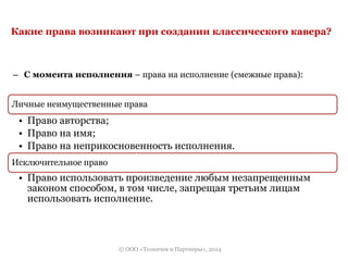 Какие права возникают при создании классического кавера? 
– С момента исполнения – права на исполнение (смежные права): 
Личные неимущественные права 
• Право авторства; 
• Право на имя; 
• Право на неприкосновенность исполнения. 
Исключительное право 
• Право использовать произведение любым незапрещенным 
законом способом, в том числе, запрещая третьим лицам 
использовать исполнение. 
© ООО «Толкачев и Партнеры», 2014 
 
