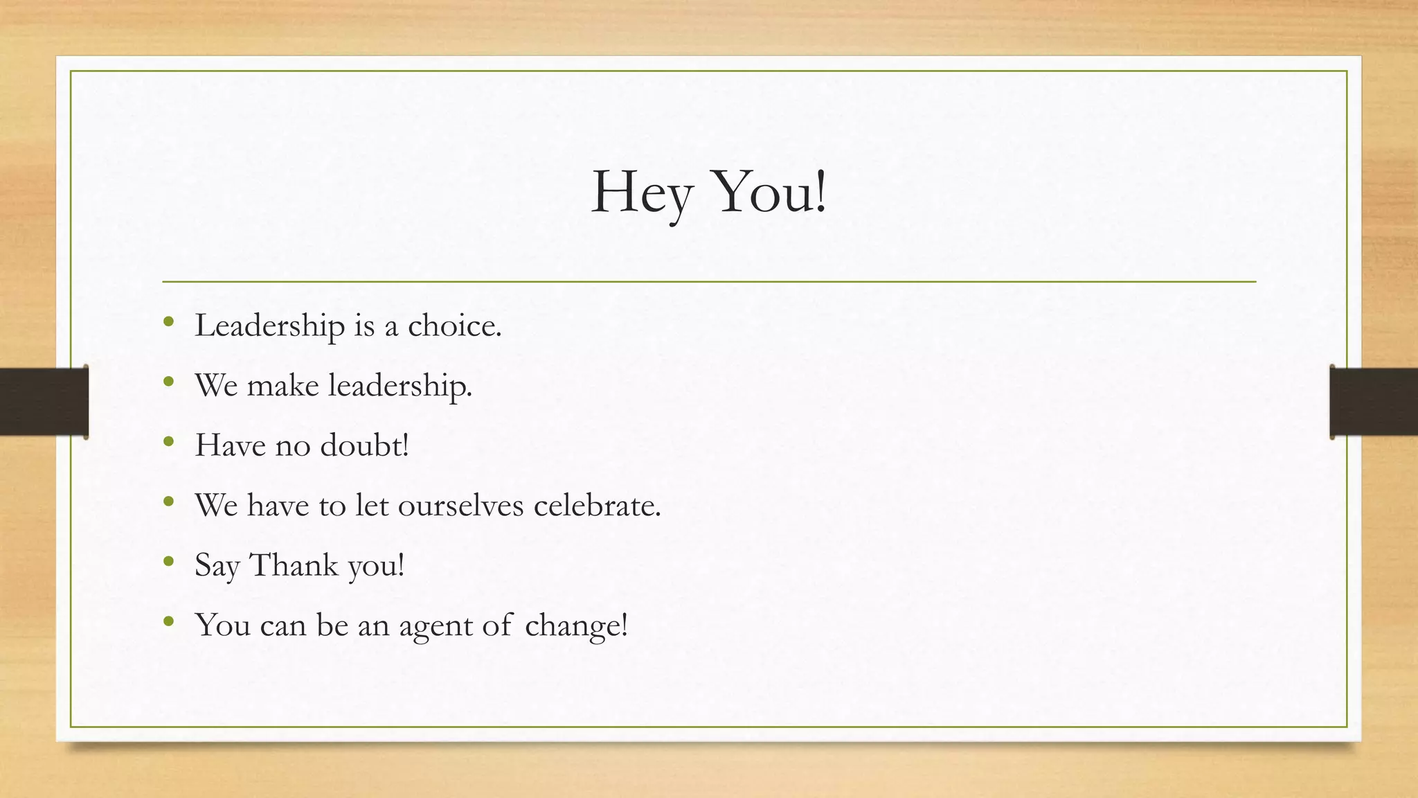 Hey You! 
• Leadership is a choice. 
• We make leadership. 
• Have no doubt! 
• We have to let ourselves celebrate. 
• Say Thank you! 
• You can be an agent of change! 
 