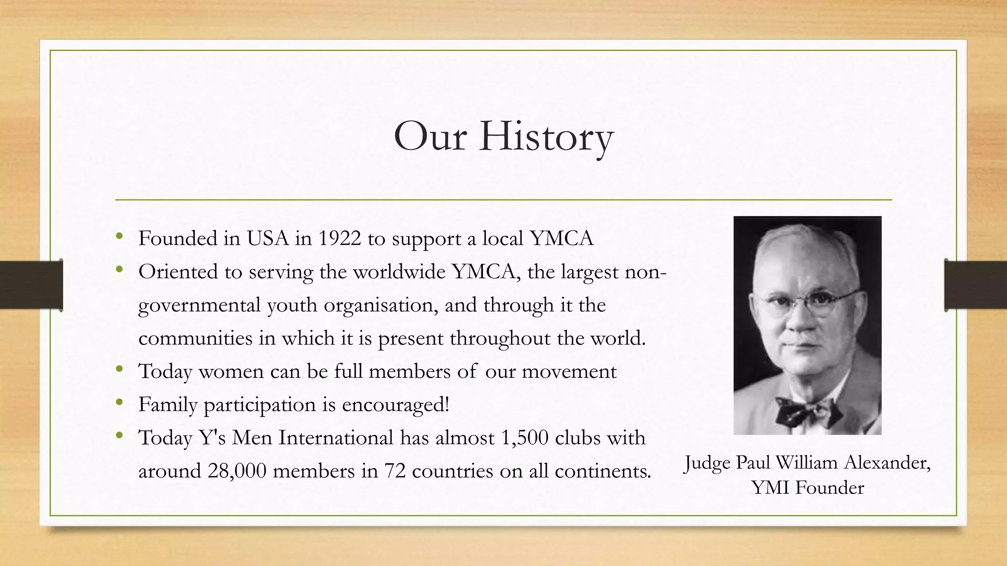 Our History 
• Founded in USA in 1922 to support a local YMCA 
• Oriented to serving the worldwide YMCA, the largest non-governmental 
youth organisation, and through it the 
communities in which it is present throughout the world. 
• Today women can be full members of our movement 
• Family participation is encouraged! 
• Today Y's Men International has almost 1,500 clubs with 
around 28,000 members in 72 countries on all continents. Judge Paul William Alexander, 
YMI Founder 
 