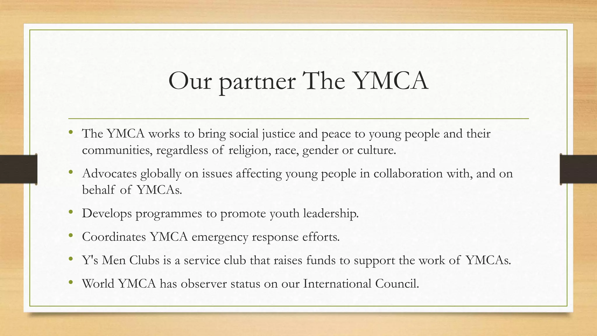 Our partner The YMCA 
• The YMCA works to bring social justice and peace to young people and their 
communities, regardless of religion, race, gender or culture. 
• Advocates globally on issues affecting young people in collaboration with, and on 
behalf of YMCAs. 
• Develops programmes to promote youth leadership. 
• Coordinates YMCA emergency response efforts. 
• Y's Men Clubs is a service club that raises funds to support the work of YMCAs. 
• World YMCA has observer status on our International Council. 
 