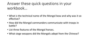 Answer these quick questions in your 
workbook… 
• What is the technical name of the Mongol bow and why was it so 
effective? 
• How did the Mongol commanders communicate with troops in 
battle? 
• List three features of the Mongol horses. 
• What siege weapons did the Mongols adopt from the Chinese? 
 