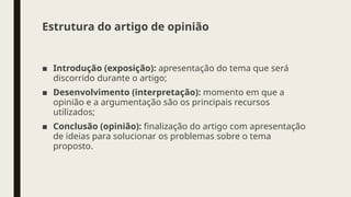 Estrutura do artigo de opinião
■ Introdução (exposição): apresentação do tema que será
discorrido durante o artigo;
■ Desenvolvimento (interpretação): momento em que a
opinião e a argumentação são os principais recursos
utilizados;
■ Conclusão (opinião): finalização do artigo com apresentação
de ideias para solucionar os problemas sobre o tema
proposto.
 