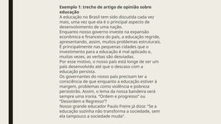 Exemplo 1: trecho de artigo de opinião sobre
educação
A educação no Brasil tem sido discutida cada vez
mais, uma vez que ela é o principal aspecto de
desenvolvimento de uma nação.
Enquanto nosso governo investe na expansão
econômica e financeira do país, a educação regride,
apresentando, assim, muitos problemas estruturais.
É principalmente nas pequenas cidades que o
investimento para a educação é mal aplicado e,
muitas vezes, as verbas são desviadas.
Por esse motivo, o nosso país está longe de ser um
país desenvolvido até que o descaso com a
educação persista.
Os governantes do nosso país precisam ter a
consciência de que enquanto a educação estiver à
margem, problemas como violência e pobreza
persistirão. Assim, o lema da nossa bandeira será
sempre uma ironia. “Ordem e progresso” ou
“Desordem e Regresso”?
Nosso grande educador Paulo Freire já dizia: “Se a
educação sozinha não transforma a sociedade, sem
ela tampouco a sociedade muda”.
 