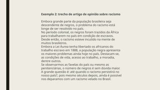 Exemplo 2: trecho de artigo de opinião sobre racismo
Embora grande parte da população brasileira seja
descendente de negros, o problema do racismo está
longe de ser resolvido no país.
No período colonial, os negros foram trazidos da África
para trabalharem no país em condição de escravos.
Desde então, o racismo esteve incutido na mente de
muitos brasileiros.
Embora a Lei Áurea tenha libertado os africanos do
trabalho escravo em 1888, a população negra apresenta
os maiores problemas ainda hoje no país. Destacam-se,
as condições de vida, acesso ao trabalho, a moradia,
dentre outros.
Se observarmos as favelas do país ou mesmo as
penitenciárias, o número de negros é sem dúvida maior.
A grande questão é: até quando o racismo persistirá no
nosso país?, pois mesmo séculos depois, ainda é possível
nos deparamos com um racismo velado no Brasil.
 