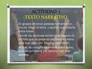 ACTIVIDAD 1
TEXTO NARRATIVO
O En grupos de cinco ponerse formando un

círculo. Elegir el tema y escribir una historia
entre todos.
O Uno de los alumnos comienza la historia en
un folio que irá pasando de mano en mano
para que cada uno haga su aportación.
O Al final se corrigen los errores entre todos,
evalúan la historia y la decoran con más
detalles

 