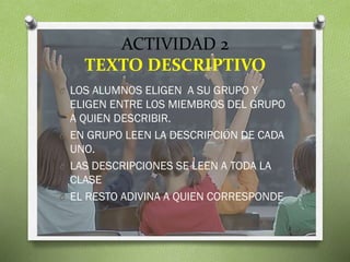 ACTIVIDAD 2
TEXTO DESCRIPTIVO
O LOS ALUMNOS ELIGEN A SU GRUPO Y

ELIGEN ENTRE LOS MIEMBROS DEL GRUPO
A QUIEN DESCRIBIR.
O EN GRUPO LEEN LA DESCRIPCIÓN DE CADA
UNO.
O LAS DESCRIPCIONES SE LEEN A TODA LA
CLASE
O EL RESTO ADIVINA A QUIEN CORRESPONDE

 