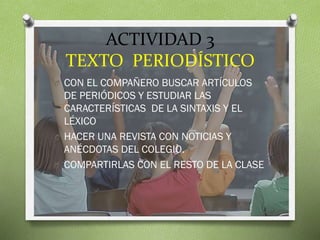 ACTIVIDAD 3
TEXTO PERIODÍSTICO
O CON EL COMPAÑERO BUSCAR ARTÍCULOS

DE PERIÓDICOS Y ESTUDIAR LAS
CARACTERÍSTICAS DE LA SINTAXIS Y EL
LÉXICO
O HACER UNA REVISTA CON NOTICIAS Y
ANÉCDOTAS DEL COLEGIO.
O COMPARTIRLAS CON EL RESTO DE LA CLASE

 