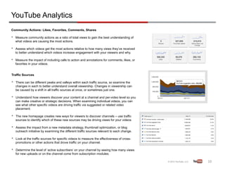YouTube Analytics
Community Actions: Likes, Favorites, Comments, Shares

•    Measure community actions as a ratio of total views to gain the best understanding of
     what videos are causing the most actions.

•    Assess which videos get the most actions relative to how many views they’ve received
     to better understand which videos increase engagement with your viewers and why.

•    Measure the impact of including calls to action and annotations for comments, likes, or
     favorites in your videos.


Traffic Sources

•    There can be different peaks and valleys within each traffic source, so examine the
     changes in each to better understand overall viewership. Changes in viewership can
     be caused by a shift in all traffic sources at once, or sometimes just one.

•    Understand how viewers discover your content at a channel and per-video level so you
     can make creative or strategic decisions. When examining individual videos, you can
     see what other specific videos are driving traffic via suggested or related video
     placement.

•    The new homepage creates new ways for viewers to discover channels – use traffic
     sources to identify which of these new sources may be driving views for your videos

•    Assess the impact from a new metadata strategy, thumbnail optimization, or blog
     outreach initiative by examining the different traffic sources relevant to each change.

•    Look at the traffic sources for specific videos to measure the effectiveness of cross-
     promotions or other actions that drove traffic on your channel.

•    Determine the level of ‘active subscribers’ on your channel by seeing how many views
     for new uploads or on the channel come from subscription modules.

                                                                                               10	
  
 
