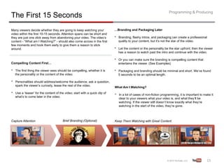 Programming & Producing
The First 15 Seconds
Many viewers decide whether they are going to keep watching your               …Branding and Packaging Later
video within the first 10-15 seconds. Attention spans can be short and
they are just one click away from abandoning your video. The video’s           •    Branding, flashy intros, and packaging can create a professional
content - “What am I Watching?” - should also come across in the first              quality to your content, but it’s not the star of the video.
few moments and hook them early to give them a reason to stick
around.                                                                        •    Let the content or the personality be the star upfront; then the viewer
                                                                                    has a reason to watch past the intro and continue with the video.

                                                                               •    Or you can make sure the branding is compelling content that
Compelling Content First…                                                           entertains the viewer. (See Examples)

•    The first thing the viewer sees should be compelling, whether it is       •    Packaging and branding should be minimal and short. We’ve found
     the personality or the content of the video.                                   5 seconds to be an optimal length.

•    Personalities should address/welcome the audience, ask a question,
     spark the viewer’s curiosity, tease the rest of the video.
                                                                               What Am I Watching?
•    Use a ‘teaser’ for the content of the video; start with a quick clip of
                                                                               •    In a lot of cases of non-fiction programming, it is important to make it
     what’s to come later in the video.
                                                                                    clear to your viewers what your video is, and what they’ll be
                                                                                    watching. If the viewer still doesn’t know exactly what they’re
                                                                                    watching in the start of the video, they’re gone.



Capture Attention                         Brief Branding (Optional)            Keep Them Watching with Great Content




                                                                                                                                                       15	
  
 