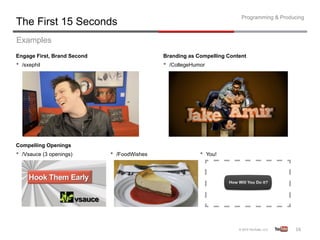 Programming & Producing
The First 15 Seconds
Examples
Engage First, Brand Second                    Branding as Compelling Content
•  /sxephil                                   •  /CollegeHumor




Compelling Openings
•  /Vsauce (3 openings)      •  /FoodWishes                 •  You!




                                                                                             16	
  
 