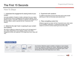 Programming & Producing
The First 15 Seconds
How-To Steps
1. Understand the engagement & viewing trends of your                          3. Experiment with variations
content                                                                        Try different approaches and see what works best to keep people
Use tools available in Analytics to better understand how your videos          watching your video and decrease early abandonment.
are performing in terms of engagement and audience retention. Short
attention spans or ‘drop-offs’ in attention or retention at the beginning of
the video reflect a need to optimize the first 15 seconds of the               4. Place compelling content first
video(s).
                                                                               Whatever approach you take, the first 15 seconds of your video needs
                                                                               to be compelling, engrossing, or entertaining enough to get your
2. Determine the right ‘hook’ or opening for your content                      viewers to commit to continue watching the rest of the video.
and audience
All content is different so determine the best use for the beginning of
your videos. Depending on your category, content, and current
engagement trends, your approach to the beginning of your videos will
vary.




                                                                     Use Audience Retention graphs available in Analytics to track changes
                                                                     in how your audience is viewing your content. Optimizing the beginning
                                                                     of your video should increase viewing time and attention spans, while
                                                                     decreasing drop-offs at the beginning of your videos.




                                                                                                                                                 17	
  
 