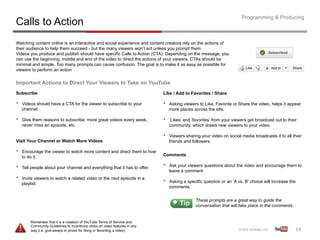 Programming & Producing
Calls to Action
Watching content online is an interactive and social experience and content creators rely on the actions of
their audience to help them succeed - but the many viewers won’t act unless you prompt them.
Videos you produce and publish should have specific Calls to Action (CTA). Depending on the message, you
can use the beginning, middle and end of the video to direct the actions of your viewers. CTAs should be
minimal and simple. Too many prompts can cause confusion. The goal is to make it as easy as possible for
viewers to perform an action

Important Actions to Direct Your Viewers to Take on YouTube
Subscribe                                                                      Like / Add to Favorites / Share

•    Videos should have a CTA for the viewer to subscribe to your              •    Asking viewers to Like, Favorite or Share the video, helps it appear
     channel.                                                                       more places across the site.

•    Give them reasons to subscribe: more great videos every week,             •    ‘Likes’ and ‘favorites’ from your viewers get broadcast out to their
     never miss an episode, etc.                                                    community, which draws new viewers to your video.

                                                                               •    Viewers sharing your video on social media broadcasts it to all their
Visit Your Channel or Watch More Videos                                             friends and followers.

•    Encourage the viewer to watch more content and direct them to how
                                                                               Comments
     to do it.

•    Tell people about your channel and everything that it has to offer.       •    Ask your viewers questions about the video and encourage them to
                                                                                    leave a comment.
•    Invite viewers to watch a related video or the next episode in a
                                                                               •    Asking a specific question or an ‘A vs. B’ choice will increase the
     playlist.
                                                                                    comments.


                                                                                                  These prompts are a great way to guide the
                                                                                                  conversation that will take place in the comments.


         Remember that it is a violation of YouTube Terms of Service and
         Community Guidelines to incentivize clicks on video features in any
         way (i.e. give-aways or prizes for liking or favoriting a video)                                                                                 19	
  
 