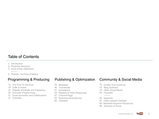 Table of Contents
3 Introduction
4 Playbook Structure
5 Icons & Key Definitions
  --------
6 Prelude: YouTube Analytics	
  

Programming & Producing                   Publishing & Optimization          Community & Social Media
14    The First 15 Seconds                39   Metadata                      70    Involve Your Audience
18    Calls to Action                     44   Thumbnails                    75    Blog Outreach
23    Regular Schedule and Frequency      47   Annotations                   78    Other Social Media
28    Tent-pole Programming               52   Playlists & Video Responses   84    Checklist
31    Cross-promotion and Collaboration   57   Channel Page                         --------
37    Checklist                           63   Reaching All Audiences        86    Appendix
                                          68   Checklist	
                   87    Video Upload Checklist
                                                                             88    Metadata Keyword Resources
                                                                             89    Glossary of Terms	
  


                                                                                                                2	
  
 