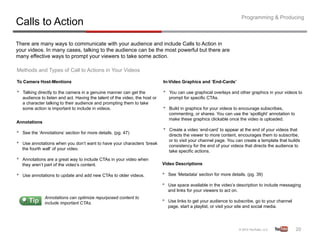 Programming & Producing
Calls to Action
There are many ways to communicate with your audience and include Calls to Action in
your videos. In many cases, talking to the audience can be the most powerful but there are
many effective ways to prompt your viewers to take some action.

Methods and Types of Call to Actions in Your Videos

To Camera Host-Mentions                                                        In-Video Graphics and ‘End-Cards’

•    Talking directly to the camera in a genuine manner can get the            •    You can use graphical overlays and other graphics in your videos to
     audience to listen and act. Having the talent of the video, the host or        prompt for specific CTAs.
     a character talking to their audience and prompting them to take
     some action is important to include in videos.                            •    Build in graphics for your videos to encourage subscribes,
                                                                                    commenting, or shares. You can use the ‘spotlight’ annotation to
                                                                                    make these graphics clickable once the video is uploaded.
Annotations

•    See the ‘Annotations’ section for more details. (pg. 47)
                                                                               •    Create a video ‘end-card’ to appear at the end of your videos that
                                                                                    directs the viewer to more content, encourages them to subscribe,
                                                                                    or to visit your channel page. You can create a template that builds
•    Use annotations when you don’t want to have your characters ‘break
                                                                                    consistency for the end of your videos that directs the audience to
     the fourth wall’ of your video.
                                                                                    take specific actions.
•    Annotations are a great way to include CTAs in your video when
     they aren’t part of the video’s content.                                  Video Descriptions

•    Use annotations to update and add new CTAs to older videos.               •    See ‘Metadata’ section for more details. (pg. 39)

                                                                               •    Use space available in the video’s description to include messaging
                                                                                    and links for your viewers to act on.
                Annotations can optimize repurposed content to
                include important CTAs.                                        •    Use links to get your audience to subscribe, go to your channel
                                                                                    page, start a playlist, or visit your site and social media.




                                                                                                                                                       20	
  
 