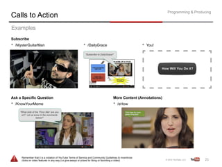 Programming & Producing
Calls to Action
Examples
Subscribe
•  /MysterGuitarMan                                          •  /DailyGrace                                 •  You!




Ask a Specific Question                                                                More Content (Annotations)
•  /KnowYourMeme                                                                       •  /eHow




      Remember that it is a violation of YouTube Terms of Service and Community Guidelines to incentivize
      clicks on video features in any way (i.e give-aways or prizes for liking or favoriting a video)                                    21	
  
 
