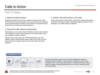 Programming & Producing
Calls to Action
How-To Steps
1. Determine desired actions                                                            3. Include / add call to actions to the video
Decide what actions you want your viewers to take for each video.                       Videos should have a call-to-action. Keep these important elements in
Prompts for key community actions such as subscribing and watching                      mind when shooting the video, creating packaging, writing the video
more content should be included in most videos, but assess the right                    description, and when adding annotations.
actions for your content and overall objectives.

2. Choose the right method and placement
Depending on your content, decide if talking to camera, host mentions,
use of graphics, and/or using annotations is the right method to get
your audience to perform actions.
Decide where in the video each CTA should appear to be most
effective, without distracting the viewer. Keep in mind that you don’t
want to direct the viewers away from the video before they finish
watching.




                                                                             Use the Subscription graph and Community Engagement graphs in
                                                                             Analytics to track changes in viewer actions in response to your CTAs.
                                                                             Including CTAs in your video should lead to increased community actions
                                                                             taken by viewers including subscribing to your channel, favoriting, liking,
                                                                             and commenting.


       Remember that it is a violation of YouTube Terms of Service and Community Guidelines to incentivize
       clicks on video features in any way (i.e give-aways or prizes for liking or favoriting a video)                                                     22	
  
 