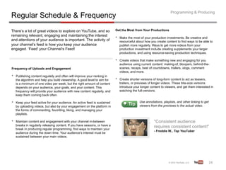 Programming & Producing
Regular Schedule & Frequency
There’s a lot of great videos to explore on YouTube, and so                  Get the Most from Your Productions
remaining relevant, engaging and maintaining the interest
and attentions of your audience is important. The activity of
                                                                             •    Make the most of your production investments. Be creative and
                                                                                  resourceful about how you create content to find ways to be able to
your channel’s feed is how you keep your audience                                 publish more regularly. Ways to get more videos from your
engaged. ‘Feed’ your Channel’s Feed!                                              production investment include creating supplements your larger
                                                                                  productions, and using resource-saving production techniques.

                                                                             •    Create videos that make something new and engaging for you
                                                                                  audience using current content: making-of, bloopers, behind-the-
Frequency of Uploads and Engagement                                               scenes, recaps, best of countdowns, trailers, vlogs, comment
                                                                                  videos, and more.
•    Publishing content regularly and often will improve your ranking in
     the algorithm and help you build viewership. A good level to aim for    •    Create shorter versions of long-form content to act as teasers,
     is a minimum of one video per week, but the right amount of content          trailers, or previews of longer videos. These bite-size versions
     depends on your audience, your goals, and your content. This                 introduce your longer content to viewers, and get them interested in
     frequency will provide your audience with new content regularly, and         watching the full-versions.
     keep them coming back often.

•    Keep your feed active for your audience. An active feed is sustained                       Use annotations, playlists, and other linking to get
     by uploading videos, but also by your engagement on the platform in                        viewers from the previews to the actual video.
     the forms of commenting, favoriting, liking, and managing your
     playlists.

•    Maintain content and engagement with your channel in-between                                          “Consistent audience
     breaks in regularly releasing content. If you have seasons, or have a
     break in producing regular programming, find ways to maintain your
                                                                                                           requires consistent content!”
                                                                                                           - Freddie W., Top YouTuber
     audience during the down time. Your audience’s interest must be
     sustained between your main videos.




                                                                                                                                                       24	
  
 