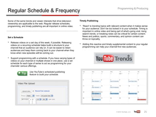 Programming & Producing
Regular Schedule & Frequency
Some of the same trends and viewer interests that drive television       Timely Publishing
viewership are applicable to the web. Regular release schedules,
programming, and timely publishing are all important in online video.    •    ‘React’ to trending topics with relevant content when it makes sense
                                                                              for your audience. Don’t be too locked in to your schedule. Timing is
                                                                              important in online video and being part of what’s going viral, rising
                                                                              search trends, or breaking news can be critical for certain content.
Set a Schedule                                                                News and politics, sports, commentary, and opinion content can
                                                                              thrive on topicality.
•    Release videos on a set day of the week, if possible. Releasing
                                                                         •    Adding this reactive and timely supplemental content to your regular
     videos on a recurring schedule helps build a structure to your
     channel that an audience can rely on. It can be easier to retain         programming can help your channel find new audiences.
     audiences and keep them coming back to your channel when they
     know when new episodes will be coming out.

•    Support programming with a schedule. If you have varying types of
     videos on your channel or multiple shows in one place, use a set
     schedule for each type of series to act as programming for your
     channels’ various offerings.

                        Use YouTube’s scheduled publishing
                        feature to build your schedule.




                                                                                                                                                25	
  
 