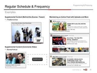 Programming & Producing
Regular Schedule & Frequency
Examples
Supplemental Content (Behind-the-Scenes / Teaser)   Maintaining an Active Feed with Uploads and More
•  /TheMomsView




Supplemental Content (Comments Video)
•  /BarelyPolitical




                                                                                                       26	
  
 