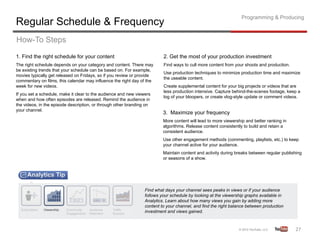 Programming & Producing
Regular Schedule & Frequency
How-To Steps
1. Find the right schedule for your content                               2. Get the most of your production investment
The right schedule depends on your category and content. There may        Find ways to cull more content from your shoots and production.
be existing trends that your schedule can be based on. For example,
                                                                          Use production techniques to minimize production time and maximize
movies typically get released on Fridays, so if you review or provide
                                                                          the useable content.
commentary on films, this calendar may influence the right day of the
week for new videos.                                                      Create supplemental content for your big projects or videos that are
                                                                          less production intensive. Capture behind-the-scenes footage, keep a
If you set a schedule, make it clear to the audience and new viewers
                                                                          log of your bloopers, or create vlog-style update or comment videos.
when and how often episodes are released. Remind the audience in
the videos, in the episode description, or through other branding on
your channel.
                                                                          3. Maximize your frequency
                                                                          More content will lead to more viewership and better ranking in
                                                                          algorithms. Release content consistently to build and retain a
                                                                          consistent audience.
                                                                          Use other engagement methods (commenting, playlists, etc.) to keep
                                                                          your channel active for your audience.
                                                                          Maintain content and activity during breaks between regular publishing
                                                                          or seasons of a show.




                                                                 Find what days your channel sees peaks in views or if your audience
                                                                 follows your schedule by looking at the viewership graphs available in
                                                                 Analytics. Learn about how many views you gain by adding more
                                                                 content to your channel, and find the right balance between production
                                                                 investment and views gained.



                                                                                                                                            27	
  
 