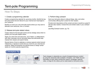 Programming & Producing
Tent-pole Programming
How-To Steps
1. Create a programming calendar                                           3. Perform blog outreach
Create a programming calendar for upcoming months. Identify the key        Send your tent-pole videos to relevant blogs, sites, and online
tent-pole events that are relevant to your channel and meaningful to       communities offering them content for their readers.
your audience.
                                                                           Provide short descriptions of the content and why it would be a great fit
Identify (or invent your own) tent-pole events where you may want to       with the sites readers. Include links and embed codes in your outreach
dedicate more resources, time, or content.                                 emails.
                                                                           (see Blog Outreach section, pg. 75)
2. Release tent-pole related videos
Create videos for the tent-pole events and be strategic about when to
publish your tent-pole related videos.
Apply your extra time and resources, use of talent, or collaborations
with other channels to be for tent-pole videos that will benefit wide
interest from viewers and search trends.
Devote blocks of time to celebrate or produce special content around
milestones or ‘signature’ events that you invent for your channel and
audience. Make anniversaries into special events or assign certain
weeks (or months) special programming.




                                                                  Track changes in viewership as a result of programming your content
                                                                  by using the viewership data available in Analytics. Use Traffic Sources
                                                                  information to track views coming from search, homepage, featured
                                                                  video, or blogs for the videos you’ve made based on tent-pole events.




                                                                                                                                                30	
  
 