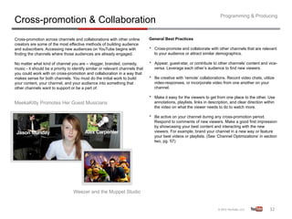 Programming & Producing
Cross-promotion & Collaboration
Cross-promotion across channels and collaborations with other online            General Best Practices
creators are some of the most effective methods of building audience
and subscribers. Accessing new audiences on YouTube begins with                 •    Cross-promote and collaborate with other channels that are relevant
finding the channels where those audiences are already engaged.                      to your audience or attract similar demographics.

No matter what kind of channel you are – vlogger, branded, comedy,              •    Appear, guest-star, or contribute to other channels’ content and vice-
music - it should be a priority to identify similar or relevant channels that        versa. Leverage each other’s audience to find new viewers.
you could work with on cross-promotion and collaboration in a way that
makes sense for both channels. You must do the initial work to build            •    Be creative with ‘remote’ collaborations. Record video chats, utilize
your content, your channel, and your audience into something that                    video-responses, or incorporate video from one another on your
other channels want to support or be a part of.                                      channel.

                                                                                •    Make it easy for the viewers to get from one place to the other. Use
MeekaKitty Promotes Her Guest Musicians                                              annotations, playlists, links in description, and clear direction within
                                                                                     the video on what the viewer needs to do to watch more.

                                                                                •    Be active on your channel during any cross-promotion period.
                                                                                     Respond to comments of new viewers. Make a good first impression
                                                                                     by showcasing your best content and interacting with the new
                                                                                     viewers. For example, brand your channel in a new way or feature
                                                                                     your best videos or playlists. (See ‘Channel Optimizations’ in section
                                                                                     two, pg. 57)




                                   Weezer and the Muppet Studio


                                                                                                                                                         32	
  
 