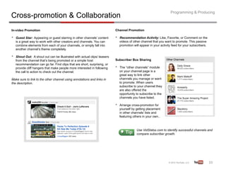 Programming & Producing
Cross-promotion & Collaboration
In-video Promotion                                                          Channel Promotion

•    Guest Star: Appearing or guest starring in other channels’ content     •    Recommendation Activity: Like, Favorite, or Comment on the
     is a great way to work with other creators and channels. You can            videos of other channel that you want to promote. This passive
     combine elements from each of your channels, or simply fall into            promotion will appear in your activity feed for your subscribers.
     another channel’s theme completely.

•    Shout Out: A shout out can be illustrated with actual clips/ teasers
     from the channel that’s being promoted or a simple host                Subscriber Box Sharing
     recommendation can go far. Find clips that are short, surprising, or
     provide cliff hangers that make people more interested in following    •    The “other channels” module
     the call to action to check out the channel.                                on your channel page is a
                                                                                 great way to link other
Make sure to link to the other channel using annotations and links in            channels you manage or want
the description.                                                                 to promote. When users
                                                                                 subscribe to your channel they
                                                                                 are also offered the
                                                                                 opportunity to subscribe to the
                                                                                 channels you have listed.

                                                                            •    Arrange cross-promotion for
                                                                                 yourself by getting placement
                                                                                 in other channels’ lists and
                                                                                 featuring others in your own..



                                                                                             Use VidStatsx.com to identify successful channels and
                                                                                             compare subscriber growth.




                                                                                                                                                     33	
  
 