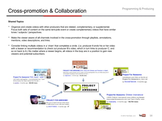 Programming & Producing
Cross-promotion & Collaboration
Shared Topics

•    Organize and create videos with other producers that are related, complementary, or supplemental.
     Focus both sets of content on the same tent-pole event or create complementary videos that have similar
     tones / subjects / perspectives.

•    Make the viewer aware of all channels involved in the cross-promotion through playlists, annotations,
     mentions, video descriptions, and links.

•    Consider linking multiple videos in a ‘chain’ that completes a circle. (i.e. producer A ends his or her video
     with a teaser or recommendation to check out producer B’s video, which in turn links to producer C, and
     so on back to A.) No matter where a viewer begins, all videos in the loop are in a position to gain new
     viewers and potential subscribers.




                                                                                                                                        34	
  
 