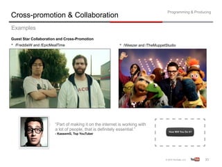 Programming & Producing
Cross-promotion & Collaboration
Examples
Guest Star Collaboration and Cross-Promotion
•  /FreddieW and /EpicMealTime                             •  /Weezer and /TheMuppetStudio




                        “Part of making it on the internet is working with
                        a lot of people, that is definitely essential.”
                        - KassemG, Top YouTuber




                                                                                                        35	
  
 