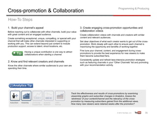 Programming & Producing
Cross-promotion & Collaboration
How-To Steps
1. Build your channel’s appeal                                             3. Create engaging cross-promotion opportunities and
Before reaching out to collaborate with other channels, build your value   collaboration videos
with great content and an engaged audience.                                Create collaboration videos with channels and creators with similar
Create something exceptional, unique, compelling, or special with your     content and relevant audiences.
channel that will make other channels interested in supporting or          Set clear objectives of what each creator wants to get out of the cross-
working with you. This can extend beyond just content to include           promotion. Work closely with each other to ensure each channel is
production support, access to talent, shoot locations, etc.                maximizing the opportunity and benefits of working together.
                                                                           Fine tune your channel, content, and engagement during cross-
                 Having a unique contribution is one way to attract
                                                                           promotions to provide the best experience for new viewers to make
                 collaborations when starting a channel.
                                                                           them become subscribed fans.
                                                                           Consistently update and refresh less-intensive promotion strategies
2. Know and find relevant creators and channels                            such as featuring channels in your “Other Channels” list and promoting
Know the other channels where similar audiences to your own are            with your recommendation activity.
spending their time.




                                                                  Track the effectiveness and results of cross-promotions by examining
                                                                  viewership graphs and subscriber changes in Analytics. Assess the
                                                                  ‘stickiness’ of your content/channel and the relevancy of the cross-
                                                                  promotion by measuring subscribers gained from the additional views.
                                                                  How many new viewers were retained weeks after the promotion?



                                                                                                                                                 36	
  
 