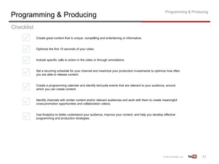 Programming & Producing
Programming & Producing
Checklist
            Create great content that is unique, compelling and entertaining or informative.


            Optimize the first 15 seconds of your video.


            Include specific calls to action in the video or through annotations.


            Set a recurring schedule for your channel and maximize your production investments to optimize how often
            you are able to release content.


            Create a programming calendar and identify tent-pole events that are relevant to your audience, around
            which you can create content.


            Identify channels with similar content and/or relevant audiences and work with them to create meaningful
            cross-promotion opportunities and collaboration videos.


            Use Analytics to better understand your audience, improve your content, and help you develop effective
            programming and production strategies.




                                                                                                                              37	
  
 