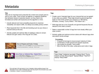 Publishing & Optimization
Metadata
Title                                                                                        Tags
Titles are an important tool to describe the content and compel users to
click on your video. Think of them as taglines or magazine headlines                         •     Create a set of ‘standard tags’ for your channel that can be applied
that will peak interest of potential viewers, but they need to be                                  to any video you publish. These tags should be general tags that
formatted and written with keywords and the algorithm in mind.                                     apply to most of the content your produce (i.e. filmmaking,
                                                                                                   animation, comedy, “Funny Videos,” “Pet Videos” etc.)
•    Include relevant and most compelling keywords to maximize
     ‘clickability’ and search traffic, but always accurately portray content.               •     Write tags that are a mix of specific and general keywords that are
                                                                                                   relevant to the video’s content.
•    Place keywords first in the title and branding (such as your show or
     channel name) at the end.                                                               •     Select a reasonable number of tags that most closely reflect your
                                                                                                   video content.
•    Actively update and optimize titles of catalogue videos to remain
     relevant and gain views in the ‘long tail’ of a video.                                  •     Actively update and optimize archive videos with relevant tags when
                                                                                                   new search trends emerge.

                                                                                                        Formatting
                                                                                                        •  Properly format tags to ensure proper indexing of video.
                                                                                                        •  Combination of both general and specific keywords.
                                                                                                        •  Use quotes for phrases: “harry potter”
                                                                                                        •  Mirror the title of the video, using same word order in tags.




          Only add tags to the tag section of your metadata. Adding additional tags to the
          description of your video constitutes spam and may result in the removal of your video
          or demotion in search, or account termination                                                                                                              41	
  
 