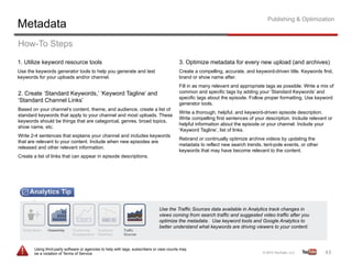 Publishing & Optimization
Metadata
How-To Steps
1. Utilize keyword resource tools                                                         3. Optimize metadata for every new upload (and archives)
Use the keywords generator tools to help you generate and test                            Create a compelling, accurate, and keyword-driven title. Keywords first,
keywords for your uploads and/or channel.                                                 brand or show name after.
                                                                                          Fill in as many relevant and appropriate tags as possible. Write a mix of
2. Create ‘Standard Keywords,’ ‘Keyword Tagline’ and                                      common and specific tags by adding your ‘Standard Keywords’ and
                                                                                          specific tags about the episode. Follow proper formatting. Use keyword
‘Standard Channel Links’
                                                                                          generator tools.
Based on your channel’s content, theme, and audience, create a list of
                                                                                          Write a thorough, helpful, and keyword-driven episode description.
standard keywords that apply to your channel and most uploads. These
                                                                                          Write compelling first sentences of your description. Include relevant or
keywords should be things that are categorical, genres, broad topics,
                                                                                          helpful information about the episode or your channel. Include your
show name, etc.
                                                                                          ‘Keyword Tagline’, list of links.
Write 2-4 sentences that explains your channel and includes keywords
                                                                                          Rebrand or continually optimize archive videos by updating the
that are relevant to your content. Include when new episodes are
                                                                                          metadata to reflect new search trends, tent-pole events, or other
released and other relevant information.
                                                                                          keywords that may have become relevant to the content.
Create a list of links that can appear in episode descriptions.




                                                                               Use the Traffic Sources data available in Analytics track changes in
                                                                               views coming from search traffic and suggested video traffic after you
                                                                               optimize the metadata. Use keyword tools and Google Analytics to
                                                                               better understand what keywords are driving viewers to your content.



       Using third-party software or agencies to help with tags, subscribers or view counts may
       be a violation of Terms of Service.                                                                                                                     43	
  
 