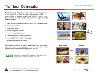 Publishing & Optimization
Thumbnail Optimization
Thumbnails, along with your video title, act as mini marketing posters
for your content on YouTube. You should always create custom
posterframes to be uploaded along with the video file. There are a few
general guidelines to follow, but the right poster-frame depends on what
the video is about.

•    Clear, in-focus, hi-resolution (640px x 360px min., 16:9 aspect ratio)
•    Bright, high-contrast
•    Close-ups of faces
•    Visually compelling imagery
•    Well-framed, good composition
•    Foreground stands out from background
•    Looks great at both small and large sizes.
•    Accurately represents the content


Thumbnails are important for search, related video traffic, and channel       Not Optimal        Optimal
page optimization. This visual snapshot of your video is one of the most
important optimizations for attracting views on YouTube.



                 Make sure to upload high-resolution thumbnails so they
                 appear crisp and clear throughout the site.




         The thumbnail should accurately represent the content included
         in your video and should not be overly sexually provocative.                                            45	
  
 