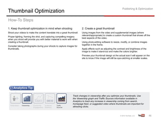 Publishing & Optimization
Thumbnail Optimization
How-To Steps
1. Keep thumbnail optimization in mind when shooting                      2. Create a great thumbnail
Shoot your videos to make the content translate into a great thumbnail.   Using images from the video and supplemental images (where
                                                                          relevant/appropriate) to create a custom thumbnail that shows off the
Proper lighting, framing the shot, and capturing compelling imagery
                                                                          best aspects of the video.
when you shoot will provide you with better material to work with when
creating a thumbnail.                                                     Using photo-editing software to resize, modify, or combine images
                                                                          together in the frame.
Consider taking photographs during your shoots to capture images for
thumbnails.                                                               Apply effects such as adjusting the contrast and brightness of the
                                                                          image to make it stand-out and make the colors brighter.
                                                                          Preview your thumbnail design at the actual size it will appear on the
                                                                          site to know if the image will still be eye-catching at smaller scales.




                                                                 Track changes in viewership after you optimize your thumbnails. Use
                                                                 the Viewership graph and Traffic Sources information available in
                                                                 Analytics to track any increase in viewership coming from search,
                                                                 homepage feed, or suggested video where thumbnails are important for
                                                                 attracting clicks.



                                                                                                                                               46	
  
 