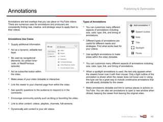 Publishing & Optimization
Annotations
Annotations are text overlays that you can place on YouTube videos.         Types of Annotations
There are numerous uses for annotations and producers are
consistently finding new, creative, and strategic ways to apply them to     •    You can customize many different
their videos.                                                                    aspects of annotations including:
                                                                                 size, color, type, link, and timing of
                                                                                 annotations.
Annotations Use Cases
                                                                            •    Different types of annotations are
•    Supply additional information.                                              useful for different needs and
                                                                                 strategies. Find what works best for
•    Act as a dynamic, editable text                                             your videos.
     layer.
                                                                            •    Use spotlight annotations to make
•    Be used as navigational                                                     areas within the video clickable.
     elements. (to certain time-
     code, or Next/Previous                                                 •    You can customize many different aspects of annotations including:
     episode)                                                                    size, color, type, link, and timing of annotations.

•    Act as subscribe button within                                         •    When a spotlight annotations is used, the text only appears when
     the video.                                                                  the viewers hover over it with their mouse. Only a light outline of the
                                                                                 annotation is shown when the viewer does not hover over it. Using
•    Make areas of your video clickable or interactive.                          this type can be a great way to include unobtrusive annotations that
                                                                                 are still easily clickable for the viewer.
•    Link the viewer to your channel page from within the video.
                                                                            •    Make annotations clickable and link to various places or actions on
•    Ask specific questions to the audience to respond to in the                 YouTube. You can also set annotations to open a new window when
     comments.                                                                   clicked, keeping the viewer from leaving the original video.

•    Encourage community activity such as liking or favoriting the video.

•    Link to other content: videos, playlists, channels, full-versions.

•    Dynamically add content to your old videos.


                                                                                                                                                    48	
  
 