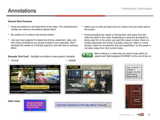 Publishing & Optimization
Annotations
General Best Practices

•    Avoid annotations in the lower-third of the video. The advertisement   •    Make sure to write and place text so it looks nice and reads well on
     overlay can obscure annotations placed there.                               the screen.

•    Be careful not to obstruct the actual content.                         •    Avoid prompting the viewer or having them click away from the
                                                                                 video too early in the video. Depending on what the annotation is
•    Use your best judgment to determine timing, placement, style, and           being used for or the action you want the viewer to take, there is a
     how many annotations you should include in your episodes. Don’t             proper placement and timing. Consider using the “Open in a new
     bombard the viewer as it will feel ‘spammy’ and will have an adverse        window’ option for annotations that are hyperlinked, so the viewer is
     effect.                                                                     not taken away from their current video.

                                                                                           When linking to a video that you want to play within its
Example ‘End Card’ - Spotlight annotations make graphic clickable.                         playlist add “&list=(playlist ID HERE)” to the end of the url.
•    /Smosh                                                 •    /HISHE




Other Uses:




                                                                                                                                                     49	
  
 