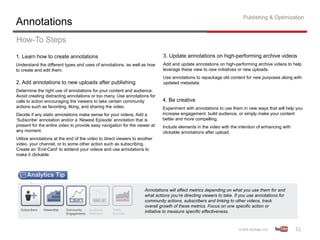 Publishing & Optimization
Annotations
How-To Steps
1. Learn how to create annotations                                          3. Update annotations on high-performing archive videos
Understand the different types and uses of annotations, as well as how      Add and update annotations on high-performing archive videos to help
to create and edit them.                                                    leverage these view to new initiatives or new uploads.
                                                                            Use annotations to repackage old content for new purposes along with
2. Add annotations to new uploads after publishing                          updated metadata.
Determine the right use of annotations for your content and audience.
Avoid creating distracting annotations or too many. Use annotations for
calls to action encouraging the viewers to take certain community           4. Be creative
actions such as favoriting, liking, and sharing the video.                  Experiment with annotations to use them in new ways that will help you
Decide if any static annotations make sense for your videos. Add a          increase engagement, build audience, or simply make your content
‘Subscribe’ annotation and/or a ‘Newest Episode’ annotation that is         better and more compelling.
present for the entire video to provide easy navigation for the viewer at   Include elements in the video with the intention of enhancing with
any moment.                                                                 clickable annotations after upload.
Utilize annotations at the end of the video to direct viewers to another
video, your channel, or to some other action such as subscribing.
Create an ‘End-Card’ to addend your videos and use annotations to
make it clickable.




                                                                   Annotations will affect metrics depending on what you use them for and
                                                                   what actions you’re directing viewers to take. If you use annotations for
                                                                   community actions, subscribers and linking to other videos, track
                                                                   overall growth of these metrics. Focus on one specific action or
                                                                   initiative to measure specific effectiveness.



                                                                                                                                                 51	
  
 
