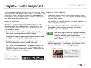 Publishing & Optimization
Playlists & Video Responses
You can create playlists using your own content, other channels’ videos,        Playlists as Viewing Experience
or a combination of both. Playlists can be used as an organizational tool
for content, or creators can produce playlists as a viewing experience          •    Creators can also use playlists to string together videos to create a
for an audience. They can be featured on your channel, and they show                 long viewing experience – long-form content as created by stringing
up in search results and suggested videos.                                           individual videos together.

Playlists as Organization                                                       •    You can create an intro video specific to your playlist to introduce the
                                                                                     set of videos you’ve compiled.
Playlists are a great way to organize your videos into groups and
viewing sets. If you have multiple shows or themed content on your              •    You can also create ‘interstitial’ videos to appear between videos
channel, playlists create organization. Utilize playlists to make your               you curate in a playlist to provide context and commentary.
channel easier to navigate.                                                          Sometimes called a ‘hosted’ playlist.

•    Separate different shows into their own playlists to feature them on                      These playlist-specific videos will also show up as stand-
     your channel and connect videos together for viewers.                                     alone videos on the site; consider setting these videos as
                                                                                               ‘Unlisted’ or determine how to use annotations,
•    Create sets of videos that are grouped together for a specific theme                      messaging, & metadata to convey to viewers that they are
     or tent-pole event. Use the title and thumbnails to brand it.                             part of a playlist.
•    Build playlists to feature your most viewed content with newest
     uploads to connect your catalogue views to new videos.                     •    Add ‘playlist commentary’ to each video included by commenting on
                                                                                     the video while viewing it in playlist mode. The comments appear
•    Set a playlist to be a “series playlist” if you want lock-in a group of         underneath the video for viewers watching the playlist.
     videos as a rigid set where the videos will always appear together.
     This option is ideal for serial content. Videos in a series playlist can                Playlist in Search
     NOT be included in other Series playlists.


Playlist on Channel




                                                                                                                                                        53	
  
 