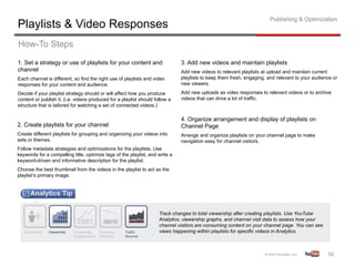 Publishing & Optimization
Playlists & Video Responses
How-To Steps
1. Set a strategy or use of playlists for your content and                    3. Add new videos and maintain playlists
channel                                                                       Add new videos to relevant playlists at upload and maintain current
Each channel is different, so find the right use of playlists and video       playlists to keep them fresh, engaging, and relevant to your audience or
responses for your content and audience.                                      new viewers.

Decide if your playlist strategy should or will affect how you produce        Add new uploads as video responses to relevant videos or to archive
content or publish it, (i.e. videos produced for a playlist should follow a   videos that can drive a lot of traffic.
structure that is tailored for watching a set of connected videos.)

                                                                              4. Organize arrangement and display of playlists on
2. Create playlists for your channel                                          Channel Page
Create different playlists for grouping and organizing your videos into       Arrange and organize playlists on your channel page to make
sets or themes.                                                               navigation easy for channel visitors.
Follow metadata strategies and optimizations for the playlists. Use
keywords for a compelling title, optimize tags of the playlist, and write a
keyword-driven and informative description for the playlist.
Choose the best thumbnail from the videos in the playlist to act as the
playlist’s primary image.




                                                                     Track changes to total viewership after creating playlists. Use YouTube
                                                                     Analytics, viewership graphs, and channel visit data to assess how your
                                                                     channel visitors are consuming content on your channel page. You can see
                                                                     views happening within playlists for specific videos in Analytics.



                                                                                                                                                 56	
  
 