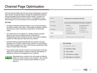 Publishing & Optimization
Channel Page Optimization
YouTube Channel Pages have two main ways of displaying a channel’s
video content: through the Feed or through the Featured Tab (utilizing
channel templates and the Featured Video module). The feed is an
important promotional tool for your channel – it is displayed on your
channel page and can be accessed on the homepage for subscribers.

The Feed

•    The feed broadcasts channel activities to your current subscribers.
     By default: uploads, liked videos, videos added to playlists, bulletins,
     comments you make, channels you subscribe to, and favorited
     videos.

•    For creators who do not upload on a weekly schedule, the feed
     allows an easy way of creating value for subscribers by
     broadcasting your other activity on the site. This activity in between
     uploads can help keep your feed active and relevant.

•    Consider thinking programmatically with your activity on the site.
     Broadcast your ‘curation’ activity of other content on a set schedule.
     Add videos to playlists and ‘Like’ content that your subscribers might
     enjoy on certain days of the week.

•    If you upload a high volume of content or are very active on the site,
     adjust your sharing settings to make your feed the right balance of
     uploads and activity to be engaging for your audience..

               Broadcasting your activity on the site creates an effective
               platform to curate content for your audience. Your channel
               can be the source of great content whether or not you
               upload it!




                                                                                                     59	
  
 