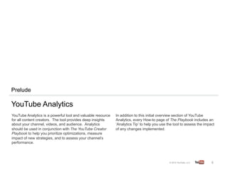 Prelude

YouTube Analytics
YouTube Analytics is a powerful tool and valuable resource   In addition to this initial overview section of YouTube
for all content creators. The tool provides deep insights    Analytics, every How-to page of The Playbook includes an
about your channel, videos, and audience. Analytics          ‘Analytics Tip’ to help you use the tool to assess the impact
should be used in conjunction with The YouTube Creator       of any changes implemented.
Playbook to help you prioritize optimizations, measure
impact of new strategies, and to assess your channel’s
performance.




                                                                                                                        6	
  
 