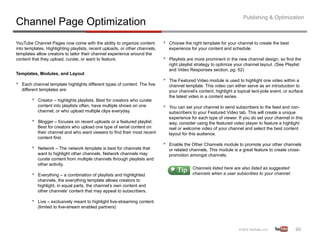 Publishing & Optimization
Channel Page Optimization
YouTube Channel Pages now come with the ability to organize content            •    Choose the right template for your channel to create the best
into templates. Highlighting playlists, recent uploads, or other channels,          experience for your content and schedule.
templates allow creators to tailor their channel experience around the
content that they upload, curate, or want to feature.                          •    Playlists are more prominent in the new channel design, so find the
                                                                                    right playlist strategy to optimize your channel layout. (See Playlist
                                                                                    and Video Responses section, pg. 52)
Templates, Modules, and Layout
                                                                               •    The Featured Video module is used to highlight one video within a
•    Each channel template highlights different types of content. The five          channel template. This video can either serve as an introduction to
     different templates are:                                                       your channel’s content, highlight a topical tent-pole event, or surface
                                                                                    the latest video in a content series.
          •    Creator – highlights playlists. Best for creators who curate
               content into playlists often, have multiple shows on one        •    You can set your channel to send subscribers to the feed and non-
               channel, or who upload multiple clips everyday.                      subscribers to your Featured Video tab. This will create a unique
                                                                                    experience for each type of viewer. If you do set your channel in this
          •    Blogger – focuses on recent uploads or a featured playlist.          way, consider using the featured video player to feature a highlight
               Best for creators who upload one type of serial content on           reel or welcome video of your channel and select the best content
               their channel and who want viewers to find their most recent         layout for this audience.
               content first.
                                                                               •    Enable the Other Channels module to promote your other channels
          •    Network – The network template is best for channels that             or related channels. This module is a great feature to create cross-
               want to highlight other channels. Network channels may               promotion amongst channels.
               curate content from multiple channels through playlists and
               other activity.
                                                                                                Channels listed here are also listed as suggested
          •    Everything – a combination of playlists and highlighted                          channels when a user subscribes to your channel.
               channels, the everything template allows creators to
               highlight, in equal parts, the channel’s own content and
               other channels’ content that may appeal to subscribers.

          •    Live – exclusively meant to highlight live-streaming content.
               (limited to live-stream enabled partners)




                                                                                                                                                       60	
  
 
