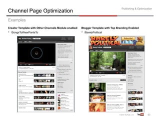 Publishing & Optimization
Channel Page Optimization
Examples
Creator Template with Other Channels Module enabled   Blogger Template with Top Branding Enabled
•  /SongsToWearPantsTo                                •  /BarelyPolitical




                                                                                                        61	
  
 