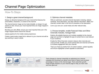 Publishing & Optimization
Channel Page Optimization
How-To Steps
1. Design a great channel background                                        2. Optimize channel metadata
Design an attractive background for your channel that features the          Write an optimized, accurate channel description including, release
personalities, characters, or content of the channel.                       schedule, show description, and other relevant information. Make your
                                                                            channel’s content clear in the first 45 characters of the description.
The channel banner image can be made clickable, so design it to get
viewers to click. Ensure your most important links are image mapped in      Link to your dot com, social media and other relevant sites.
this section.
Branding can click offsite: ensure your most important links are in the
image mapped section above the channel.                                     3. Choose template, enable Featured Video and Other
                                                                            Channels modules, manage Feed
Upload graphics for the mobile viewing experience.
                                                                            Explore all available features and modules available for the channel
Create a great avatar image that is relevant to your channel and will be    page and use them to highlight the type of content that is most relevant
eye-catching in search results.                                             to your audience.
                                                                            Enable the Other Channels module to feature other channels and
                                                                            cross-promote. Enable your recent activity feed and channel comments
                                                                            to increase engagement with your channel.
                                                                            Treat your Feed as another form of content creation, update regularly
                                                                            and ensure highlighted content appeals to subscribers.




                                                                     Track changes to channel viewership as optimizing your channel
                                                                     metadata and thumbnail can attract more clicks in search and increase
                                                                     percentage of views on the channel page. Track subscriber growth.
                                                                     Install Google Analytics on your channel page to help you track visits
                                                                     and time spent etc.



                                                                                                                                                62	
  
 