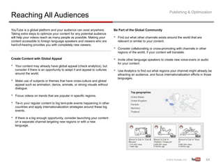 Publishing & Optimization
Reaching All Audiences
YouTube is a global platform and your audience can exist anywhere.            Be Part of the Global Community
Taking extra steps to optimize your content for any potential audience
will help your videos reach as many people as possible. Making your           •    Find out what other channels exists around the world that are
content accessible to foreign language speakers and viewers who are                relevant or similar to your content.
hard-of-hearing provides you with completely new viewers.
                                                                              •    Consider collaborating or cross-promoting with channels in other
                                                                                   regions of the world, if your content will translate.

Create Content with Global Appeal                                             •    Invite other language speakers to create new voice-overs or audio
                                                                                   for your content.
•    Your content may already have global appeal (check analytics), but
     consider if there is an opportunity to adapt it and appeal to cultures   •    Use Analytics to find out what regions your channel might already be
     around the world.                                                             attracting an audience, and focus internationalization efforts in those
                                                                                   languages.
•    Make use of subjects or themes that have cross-culture and global
     appeal such as animation, dance, animals, or strong visuals without
     dialogue.

•    Focus videos on trends that are popular in specific regions.

•    Tie-in your regular content to big tent-pole events happening in other
     countries and apply internationalization strategies around these big
     events.

•    If there is a big enough opportunity, consider launching your content
     on a separate channel targeting new regions or with a new
     language.




                                                                                                                                                     64	
  
 